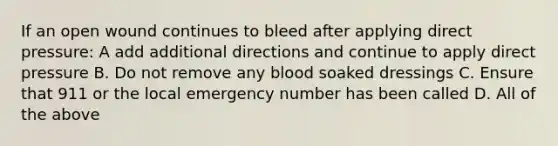 If an open wound continues to bleed after applying direct pressure: A add additional directions and continue to apply direct pressure B. Do not remove any blood soaked dressings C. Ensure that 911 or the local emergency number has been called D. All of the above