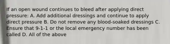 If an open wound continues to bleed after applying direct pressure: A. Add additional dressings and continue to apply direct pressure B. Do not remove any blood-soaked dressings C. Ensure that 9-1-1 or the local emergency number has been called D. All of the above