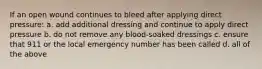 If an open wound continues to bleed after applying direct pressure: a. add additional dressing and continue to apply direct pressure b. do not remove any blood-soaked dressings c. ensure that 911 or the local emergency number has been called d. all of the above