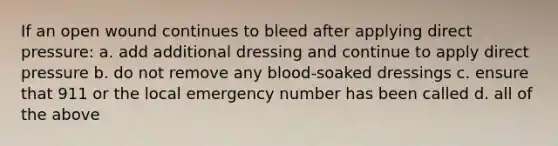 If an open wound continues to bleed after applying direct pressure: a. add additional dressing and continue to apply direct pressure b. do not remove any blood-soaked dressings c. ensure that 911 or the local emergency number has been called d. all of the above