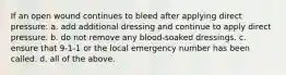 If an open wound continues to bleed after applying direct pressure: a. add additional dressing and continue to apply direct pressure. b. do not remove any blood-soaked dressings. c. ensure that 9-1-1 or the local emergency number has been called. d. all of the above.