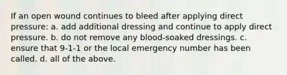 If an open wound continues to bleed after applying direct pressure: a. add additional dressing and continue to apply direct pressure. b. do not remove any blood-soaked dressings. c. ensure that 9-1-1 or the local emergency number has been called. d. all of the above.