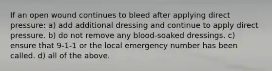 If an open wound continues to bleed after applying direct pressure: a) add additional dressing and continue to apply direct pressure. b) do not remove any blood-soaked dressings. c) ensure that 9-1-1 or the local emergency number has been called. d) all of the above.