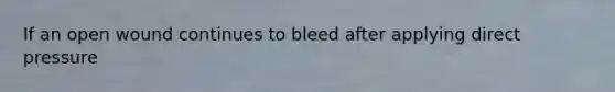 If an open wound continues to bleed after applying direct pressure