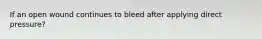 If an open wound continues to bleed after applying direct pressure?