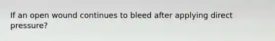 If an open wound continues to bleed after applying direct pressure?