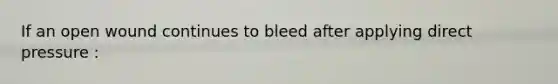 If an open wound continues to bleed after applying direct pressure :