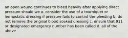 an open wound continues to bleed heavily after applying direct pressure should we a. consider the use of a tourniquet or hemostatic dressing if pressure fails to control the bleeding b. do not remove the original blood soaked dressing c. ensure that 911 or designated emergency number has been called d. all of the above