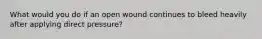 What would you do if an open wound continues to bleed heavily after applying direct pressure?