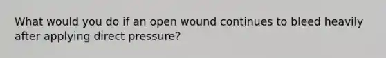 What would you do if an open wound continues to bleed heavily after applying direct pressure?