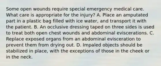 Some open wounds require special emergency medical care. What care is appropriate for the​ injury? A. Place an amputated part in a plastic bag filled with ice​ water, and transport it with the patient. B. An occlusive dressing taped on three sides is used to treat both open chest wounds and abdominal eviscerations. C. Replace exposed organs from an abdominal evisceration to prevent them from drying out. D. Impaled objects should be stabilized in​ place, with the exceptions of those in the cheek or in the neck.