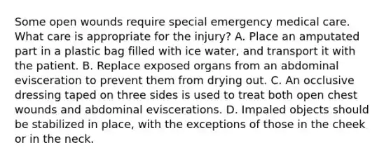 Some open wounds require special emergency medical care. What care is appropriate for the​ injury? A. Place an amputated part in a plastic bag filled with ice​ water, and transport it with the patient. B. Replace exposed organs from an abdominal evisceration to prevent them from drying out. C. An occlusive dressing taped on three sides is used to treat both open chest wounds and abdominal eviscerations. D. Impaled objects should be stabilized in​ place, with the exceptions of those in the cheek or in the neck.