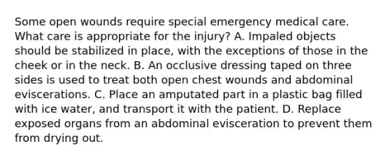 Some open wounds require special emergency medical care. What care is appropriate for the​ injury? A. Impaled objects should be stabilized in​ place, with the exceptions of those in the cheek or in the neck. B. An occlusive dressing taped on three sides is used to treat both open chest wounds and abdominal eviscerations. C. Place an amputated part in a plastic bag filled with ice​ water, and transport it with the patient. D. Replace exposed organs from an abdominal evisceration to prevent them from drying out.