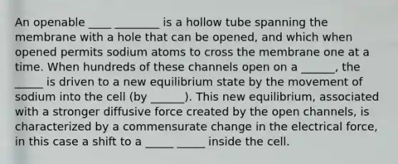 An openable ____ ________ is a hollow tube spanning the membrane with a hole that can be opened, and which when opened permits sodium atoms to cross the membrane one at a time. When hundreds of these channels open on a ______, the _____ is driven to a new equilibrium state by the movement of sodium into the cell (by ______). This new equilibrium, associated with a stronger diffusive force created by the open channels, is characterized by a commensurate change in the electrical force, in this case a shift to a _____ _____ inside the cell.