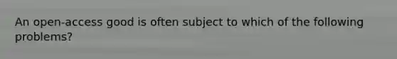 An open-access good is often subject to which of the following problems?