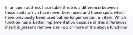 In an open-address hash table there is a difference between those spots which have never been used and those spots which have previously been used but no longer contain an item. Which function has a better implementation because of this difference? insert is_present remove size Two or more of the above functions