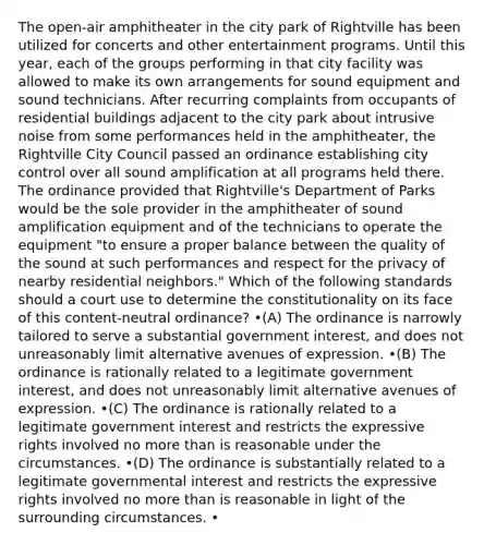 The open-air amphitheater in the city park of Rightville has been utilized for concerts and other entertainment programs. Until this year, each of the groups performing in that city facility was allowed to make its own arrangements for sound equipment and sound technicians. After recurring complaints from occupants of residential buildings adjacent to the city park about intrusive noise from some performances held in the amphitheater, the Rightville City Council passed an ordinance establishing city control over all sound amplification at all programs held there. The ordinance provided that Rightville's Department of Parks would be the sole provider in the amphitheater of sound amplification equipment and of the technicians to operate the equipment "to ensure a proper balance between the quality of the sound at such performances and respect for the privacy of nearby residential neighbors." Which of the following standards should a court use to determine the constitutionality on its face of this content-neutral ordinance? •(A) The ordinance is narrowly tailored to serve a substantial government interest, and does not unreasonably limit alternative avenues of expression. •(B) The ordinance is rationally related to a legitimate government interest, and does not unreasonably limit alternative avenues of expression. •(C) The ordinance is rationally related to a legitimate government interest and restricts the expressive rights involved no more than is reasonable under the circumstances. •(D) The ordinance is substantially related to a legitimate governmental interest and restricts the expressive rights involved no more than is reasonable in light of the surrounding circumstances. •