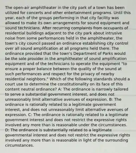 The open-air amphitheater in the city park of a town has been utilized for concerts and other entertainment programs. Until this year, each of the groups performing in that city facility was allowed to make its own arrangements for sound equipment and sound technicians. After recurring complaints from occupants of residential buildings adjacent to the city park about intrusive noise from some performances held in the amphitheater, the town's city council passed an ordinance establishing city control over all sound amplification at all programs held there. The ordinance provided that the town's Department of Parks would be the sole provider in the amphitheater of sound amplification equipment and of the technicians to operate the equipment "to ensure a proper balance between the quality of the sound at such performances and respect for the privacy of nearby residential neighbors." Which of the following standards should a court use to determine the constitutionality on its face of this content neutral ordinance? A: The ordinance is narrowly tailored to serve a substantial government interest, and does not unreasonably limit alternative avenues of expression. B: The ordinance is rationally related to a legitimate government interest, and does not unreasonably limit alternative avenues of expression. C: The ordinance is rationally related to a legitimate government interest and does not restrict the expressive rights involved any more than is reasonable under the circumstances. D: The ordinance is substantially related to a legitimate governmental interest and does not restrict the expressive rights involved any more than is reasonable in light of the surrounding circumstances.