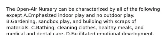 The Open-Air Nursery can be characterized by all of the following except A.Emphasized indoor play and no outdoor play. B.Gardening, sandbox play, and building with scraps of materials. C.Bathing, cleaning clothes, healthy meals, and medical and dental care. D.Facilitated emotional development.