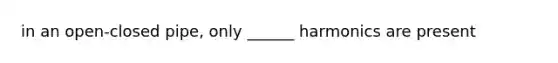 in an open-closed pipe, only ______ harmonics are present