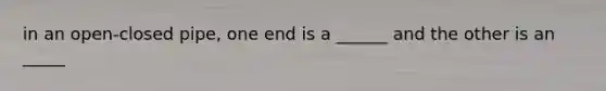 in an open-closed pipe, one end is a ______ and the other is an _____