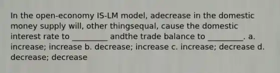 In the open-economy IS-LM model, adecrease in the domestic money supply will, other thingsequal, cause the domestic interest rate to _________ andthe trade balance to _________. a. increase; increase b. decrease; increase c. increase; decrease d. decrease; decrease