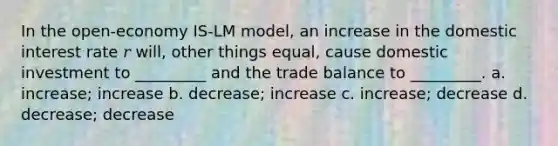 In the open-economy IS-LM model, an increase in the domestic interest rate 𝑟 will, other things equal, cause domestic investment to _________ and the trade balance to _________. a. increase; increase b. decrease; increase c. increase; decrease d. decrease; decrease