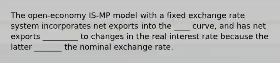 The​ open-economy IS-MP model with a fixed exchange rate system incorporates net exports into the ____ curve, and has net exports _________ to changes in the real interest rate because the latter _______ the nominal exchange rate.