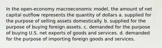 In the open-economy macroeconomic model, the amount of net capital outflow represents the quantity of dollars a. supplied for the purpose of selling assets domestically. b. supplied for the purpose of buying foreign assets. c. demanded for the purpose of buying U.S. net exports of goods and services. d. demanded for the purpose of importing foreign goods and services.