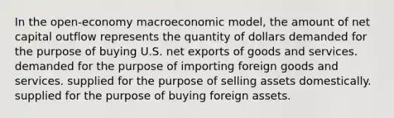 In the open-economy macroeconomic model, the amount of net capital outflow represents the quantity of dollars demanded for the purpose of buying U.S. net exports of goods and services. demanded for the purpose of importing foreign goods and services. supplied for the purpose of selling assets domestically. supplied for the purpose of buying foreign assets.