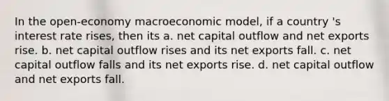 In the open-economy macroeconomic model, if a country 's interest rate rises, then its a. net capital outflow and net exports rise. b. net capital outflow rises and its net exports fall. c. net capital outflow falls and its net exports rise. d. net capital outflow and net exports fall.