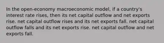 In the open-economy macroeconomic model, if a country's interest rate rises, then its net capital outflow and net exports rise. net capital outflow rises and its net exports fall. net capital outflow falls and its net exports rise. net capital outflow and net exports fall.