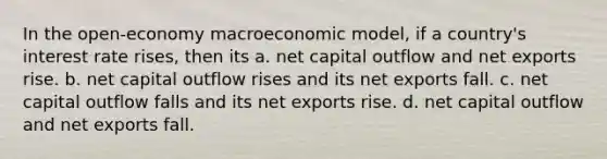 In the open-economy macroeconomic model, if a country's interest rate rises, then its a. net capital outflow and net exports rise. b. net capital outflow rises and its net exports fall. c. net capital outflow falls and its net exports rise. d. net capital outflow and net exports fall.