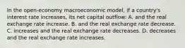 In the open-economy macroeconomic model, if a country's interest rate increases, its net capital outflow: A. and the real exchange rate increase. B. and the real exchange rate decrease. C. increases and the real exchange rate decreases. D. decreases and the real exchange rate increases.