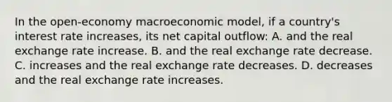 In the open-economy macroeconomic model, if a country's interest rate increases, its net capital outflow: A. and the real exchange rate increase. B. and the real exchange rate decrease. C. increases and the real exchange rate decreases. D. decreases and the real exchange rate increases.