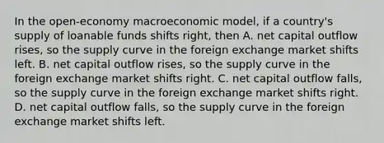 In the open-economy macroeconomic model, if a country's supply of loanable funds shifts right, then A. net capital outflow rises, so the supply curve in the foreign exchange market shifts left. B. net capital outflow rises, so the supply curve in the foreign exchange market shifts right. C. net capital outflow falls, so the supply curve in the foreign exchange market shifts right. D. net capital outflow falls, so the supply curve in the foreign exchange market shifts left.