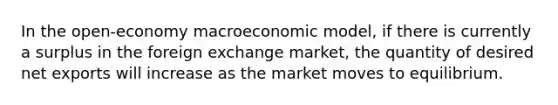 In the open-economy macroeconomic model, if there is currently a surplus in the foreign exchange market, the quantity of desired net exports will increase as the market moves to equilibrium.