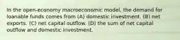 In the open-economy macroeconomic model, the demand for loanable funds comes from (A) domestic investment. (B) net exports. (C) net capital outflow. (D) the sum of net capital outflow and domestic investment.