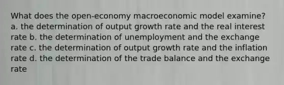 What does the open-economy macroeconomic model examine? a. the determination of output growth rate and the real interest rate b. the determination of unemployment and the exchange rate c. the determination of output growth rate and the inflation rate d. the determination of the trade balance and the exchange rate