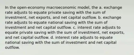 In the open-economy macroeconomic model, the a. exchange rate adjusts to equate private saving with the sum of investment, net exports, and net capital outflow. b. exchange rate adjusts to equate national saving with the sum of investment and net capital outflow. c. interest rate adjusts to equate private saving with the sum of investment, net exports, and net capital outflow. d. interest rate adjusts to equate national saving with the sum of investment and net capital outflow.