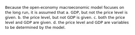 Because the open-economy macroeconomic model focuses on the long run, it is assumed that a. GDP, but not the price level is given. b. the price level, but not GDP is given. c. both the price level and GDP are given. d. the price level and GDP are variables to be determined by the model.