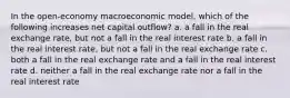 In the open-economy macroeconomic model, which of the following increases net capital outflow? a. a fall in the real exchange rate, but not a fall in the real interest rate b. a fall in the real interest rate, but not a fall in the real exchange rate c. both a fall in the real exchange rate and a fall in the real interest rate d. neither a fall in the real exchange rate nor a fall in the real interest rate