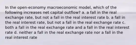 In the open-economy macroeconomic model, which of the following increases net capital outflow? a. a fall in the real exchange rate, but not a fall in the real interest rate b. a fall in the real interest rate, but not a fall in the real exchange rate c. both a fall in the real exchange rate and a fall in the real interest rate d. neither a fall in the real exchange rate nor a fall in the real interest rate