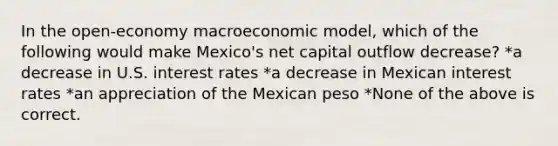 In the open-economy macroeconomic model, which of the following would make Mexico's net capital outflow decrease? *a decrease in U.S. interest rates *a decrease in Mexican interest rates *an appreciation of the Mexican peso *None of the above is correct.