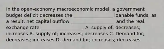 In the open-economy macroeconomic model, a government budget deficit decreases the _________________ loanable funds, as a result, net capital outflow ___________________ and the real exchange rate __________________. A. supply of; decreases; increases B. supply of; increases; decreases C. Demand for; decreases; increases D. demand for; increases; decreases