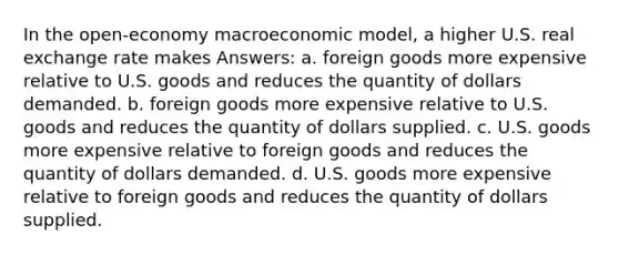 In the open-economy macroeconomic model, a higher U.S. real exchange rate makes Answers: a. foreign goods more expensive relative to U.S. goods and reduces the quantity of dollars demanded. b. foreign goods more expensive relative to U.S. goods and reduces the quantity of dollars supplied. c. U.S. goods more expensive relative to foreign goods and reduces the quantity of dollars demanded. d. U.S. goods more expensive relative to foreign goods and reduces the quantity of dollars supplied.