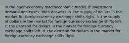 In the open-economy macroeconomic model, if investment demand decreases, then Answers: a. the supply of dollars in the market for foreign-currency exchange shifts right. b. the supply of dollars in the market for foreign-currency exchange shifts left. c. the demand for dollars in the market for foreign-currency exchange shifts left. d. the demand for dollars in the market for foreign-currency exchange shifts right.