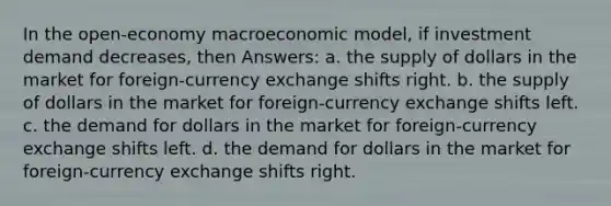 In the open-economy macroeconomic model, if investment demand decreases, then Answers: a. the supply of dollars in the market for foreign-currency exchange shifts right. b. the supply of dollars in the market for foreign-currency exchange shifts left. c. the demand for dollars in the market for foreign-currency exchange shifts left. d. the demand for dollars in the market for foreign-currency exchange shifts right.