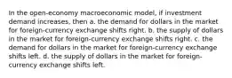 In the open-economy macroeconomic model, if investment demand increases, then a. the demand for dollars in the market for foreign-currency exchange shifts right. b. the supply of dollars in the market for foreign-currency exchange shifts right. c. the demand for dollars in the market for foreign-currency exchange shifts left. d. the supply of dollars in the market for foreign-currency exchange shifts left.