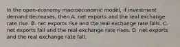 In the open-economy macroeconomic model, if investment demand decreases, then A. net exports and the real exchange rate rise. B. net exports rise and the real exchange rate falls. C. net exports fall and the real exchange rate rises. D. net exports and the real exchange rate fall.